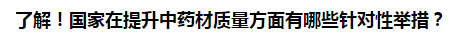 了解！國家在提升中藥材質(zhì)量方面有哪些針對性舉措？