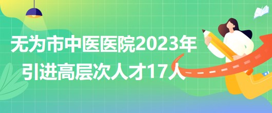 安徽省蕪湖市無(wú)為市中醫(yī)醫(yī)院2023年引進(jìn)高層次人才17人