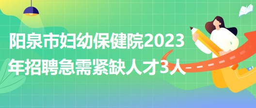 山西省陽(yáng)泉市婦幼保健院2023年招聘急需緊缺人才3人