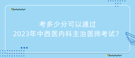 考多少分可以通過2023年中西醫(yī)內(nèi)科主治醫(yī)師考試？