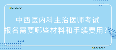 中西醫(yī)內(nèi)科主治醫(yī)師考試報名需要哪些材料和手續(xù)費用？