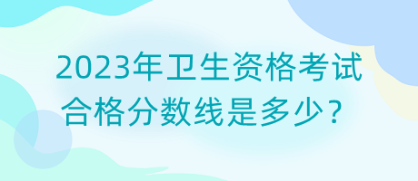 2023年衛(wèi)生資格考試合格分?jǐn)?shù)線是多少？