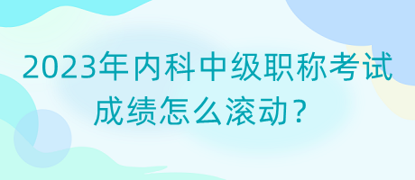 2023年內(nèi)科中級職稱考試成績怎么滾動？