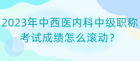 2023年中西醫(yī)內(nèi)科中級職稱考試成績怎么滾動？