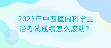 2023年中西醫(yī)內(nèi)科學(xué)主治考試成績(jī)?cè)趺礉L動(dòng)？