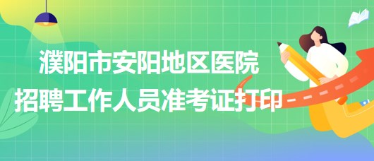 河南省濮陽(yáng)市安陽(yáng)地區(qū)醫(yī)院2023年招聘工作人員準(zhǔn)考證打印