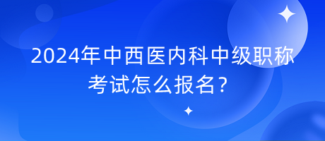 2024年中西醫(yī)內(nèi)科中級職稱考試怎么報名？