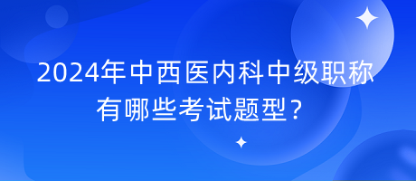 2024年中西醫(yī)內科中級職稱有哪些考試題型？