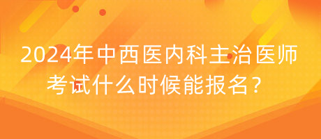 2024年中西醫(yī)內(nèi)科主治醫(yī)師考試什么時候能報名？