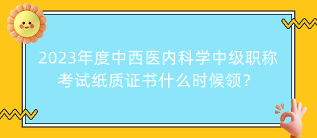 2023年度中西醫(yī)內(nèi)科學中級職稱考試紙質證書什么時候領？