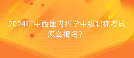 2024年中西醫(yī)內(nèi)科學(xué)中級職稱考試怎么報名？