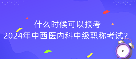 什么時(shí)候可以報(bào)考2024年中西醫(yī)內(nèi)科中級(jí)職稱考試？