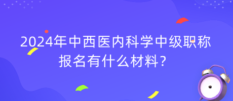 2024年中西醫(yī)內(nèi)科學(xué)中級職稱報名有什么材料？