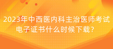 2023年中西醫(yī)內(nèi)科主治醫(yī)師考試電子證書什么時候下載？