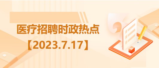 醫(yī)療衛(wèi)生招聘時事政治：2023年7月17日時政熱點整理