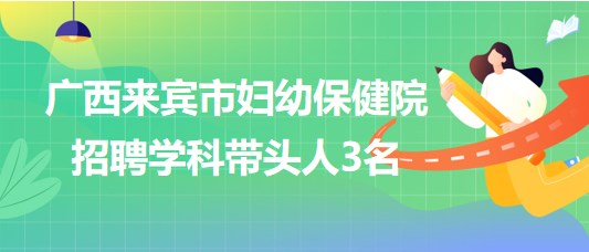 廣西來賓市婦幼保健院2023年7月招聘學科帶頭人3名