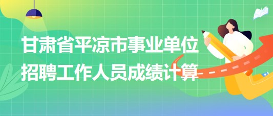 甘肅省平?jīng)鍪惺聵I(yè)單位2023年招聘工作人員成績計(jì)算