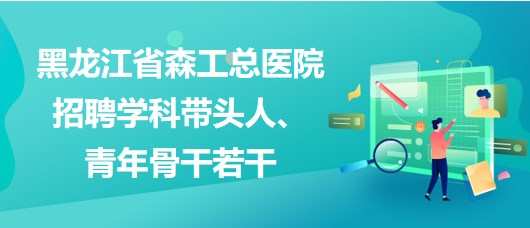 黑龍江省森工總醫(yī)院2023年招聘學(xué)科帶頭人、青年骨干若干