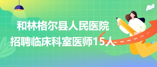 內(nèi)蒙古呼和浩特市和林格爾縣人民醫(yī)院招聘臨床科室醫(yī)師15人