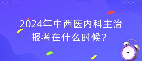 2024年中西醫(yī)內(nèi)科主治報(bào)考在什么時(shí)候？