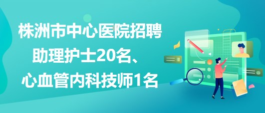 湖南省株洲市中心醫(yī)院招聘助理護士20名、心血管內(nèi)科技師1名