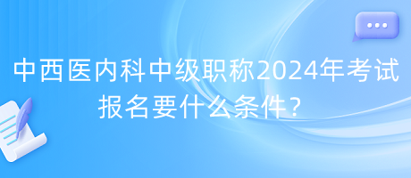 中西醫(yī)內科中級職稱2024年考試報名要什么條件？