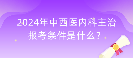 2024年中西醫(yī)內(nèi)科主治報(bào)考條件是什么？