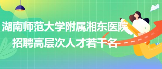 湖南師范大學(xué)附屬湘東醫(yī)院2023年招聘高層次人才若干名