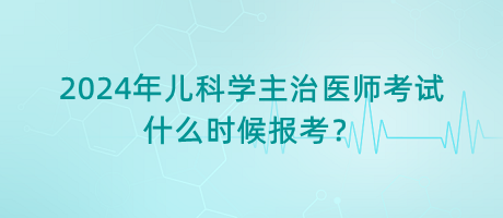 2024年兒科學主治醫(yī)師考試什么時候報考？