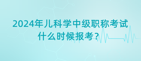 2024年兒科學(xué)中級(jí)職稱考試什么時(shí)候報(bào)考？