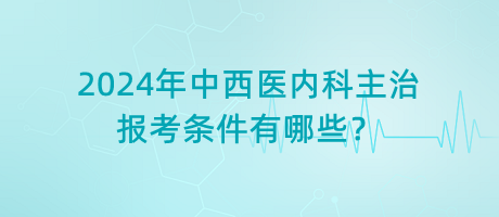 2024年中西醫(yī)內(nèi)科主治報考條件有哪些？