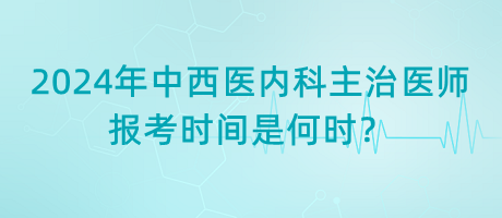 2024年中西醫(yī)內(nèi)科主治醫(yī)師報考時間是何時？