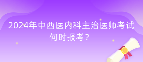 2024年中西醫(yī)內(nèi)科主治醫(yī)師考試何時報考？